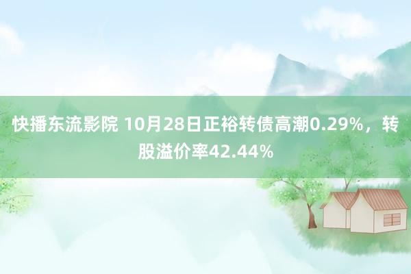 快播东流影院 10月28日正裕转债高潮0.29%，转股溢价率42.44%