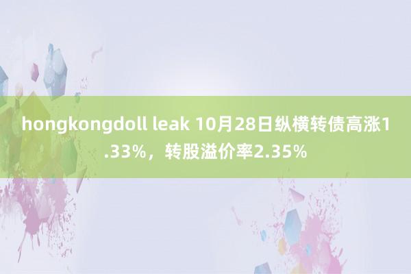 hongkongdoll leak 10月28日纵横转债高涨1.33%，转股溢价率2.35%