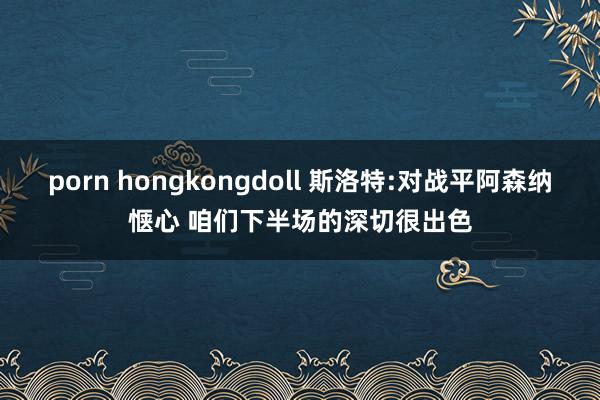 porn hongkongdoll 斯洛特:对战平阿森纳惬心 咱们下半场的深切很出色