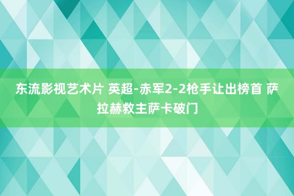 东流影视艺术片 英超-赤军2-2枪手让出榜首 萨拉赫救主萨卡破门