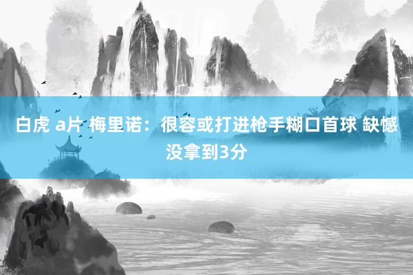 白虎 a片 梅里诺：很容或打进枪手糊口首球 缺憾没拿到3分