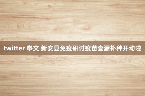 twitter 拳交 新安县免疫研讨疫苗查漏补种开动啦