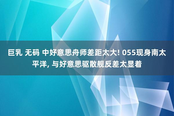 巨乳 无码 中好意思舟师差距太大! 055现身南太平洋， 与好意思驱散舰反差太显着