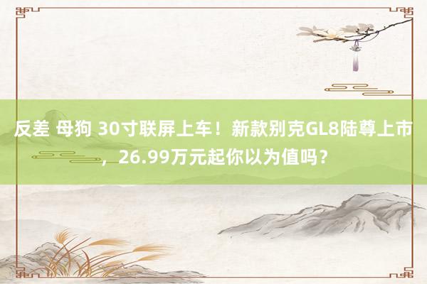 反差 母狗 30寸联屏上车！新款别克GL8陆尊上市，26.99万元起你以为值吗？