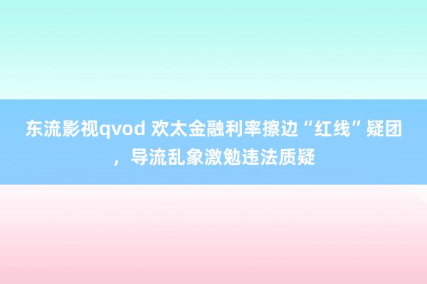 东流影视qvod 欢太金融利率擦边“红线”疑团，导流乱象激勉违法质疑