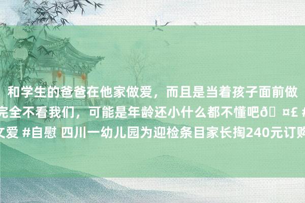 和学生的爸爸在他家做爱，而且是当着孩子面前做爱，太刺激了，孩子完全不看我们，可能是年龄还小什么都不懂吧🤣 #同城 #文爱 #自慰 四川一幼儿园为迎检条目家长掏240元订购战胜？园方：将住手采购并退费