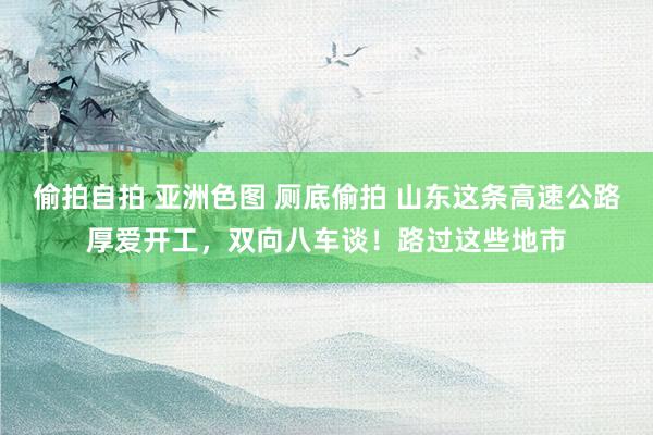 偷拍自拍 亚洲色图 厕底偷拍 山东这条高速公路厚爱开工，双向八车谈！路过这些地市