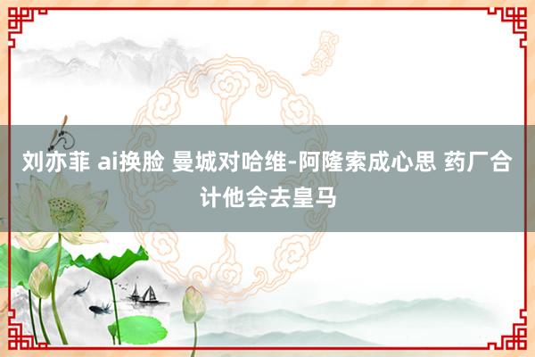 刘亦菲 ai换脸 曼城对哈维-阿隆索成心思 药厂合计他会去皇马