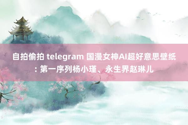 自拍偷拍 telegram 国漫女神AI超好意思壁纸: 第一序列杨小瑾、永生界赵琳儿