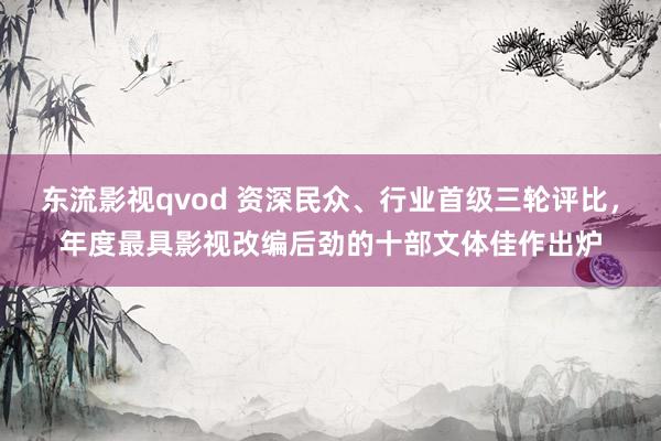 东流影视qvod 资深民众、行业首级三轮评比，年度最具影视改编后劲的十部文体佳作出炉