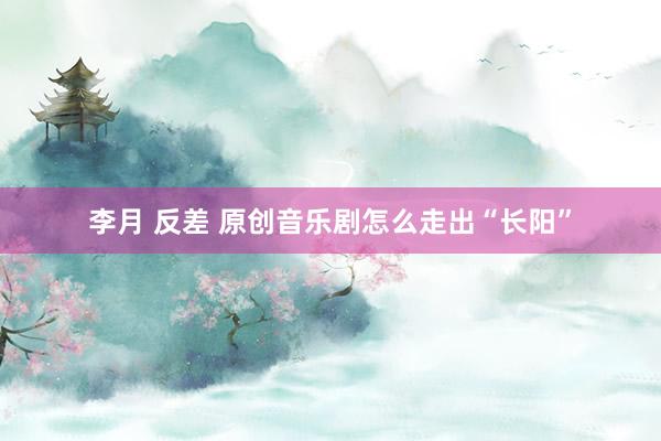 李月 反差 原创音乐剧怎么走出“长阳”