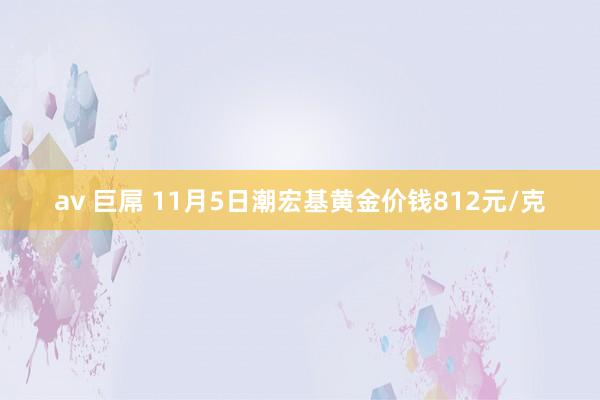 av 巨屌 11月5日潮宏基黄金价钱812元/克