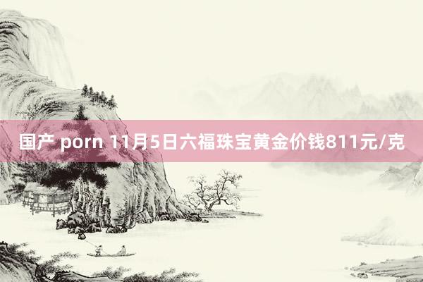 国产 porn 11月5日六福珠宝黄金价钱811元/克