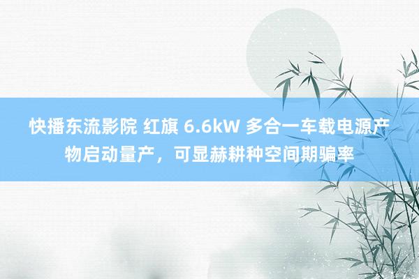 快播东流影院 红旗 6.6kW 多合一车载电源产物启动量产，可显赫耕种空间期骗率