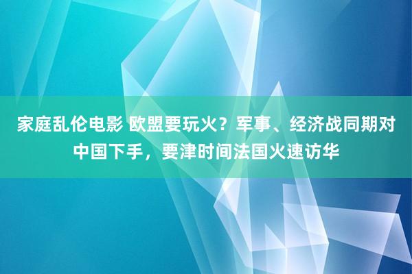 家庭乱伦电影 欧盟要玩火？军事、经济战同期对中国下手，要津时间法国火速访华