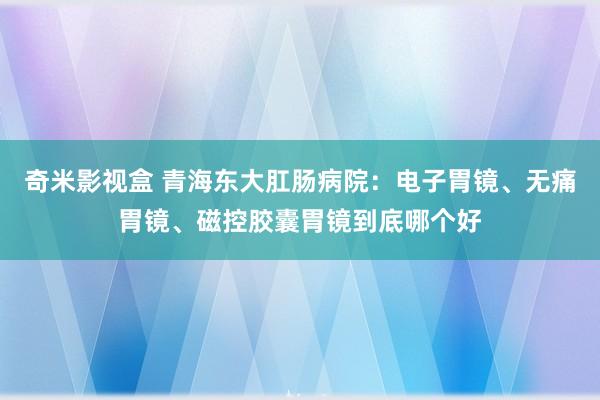 奇米影视盒 青海东大肛肠病院：电子胃镜、无痛胃镜、磁控胶囊胃镜到底哪个好