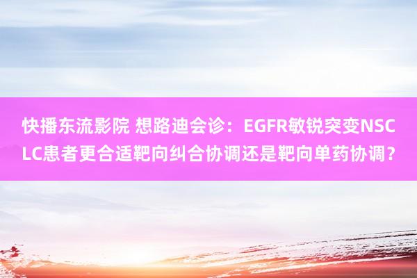 快播东流影院 想路迪会诊：EGFR敏锐突变NSCLC患者更合适靶向纠合协调还是靶向单药协调？