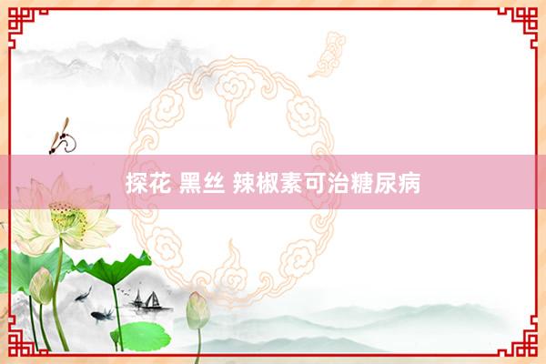 探花 黑丝 辣椒素可治糖尿病