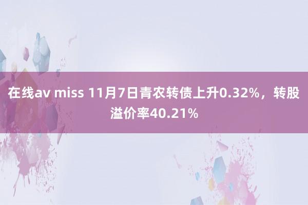 在线av miss 11月7日青农转债上升0.32%，转股溢价率40.21%