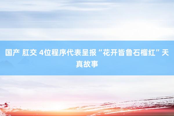 国产 肛交 4位程序代表呈报“花开皆鲁石榴红”天真故事