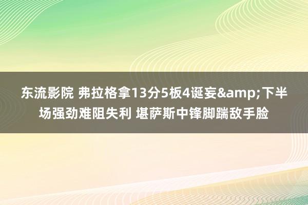 东流影院 弗拉格拿13分5板4诞妄&下半场强劲难阻失利 堪萨斯中锋脚踹敌手脸