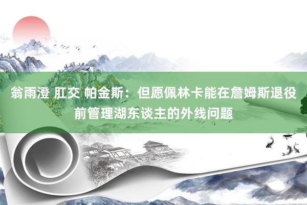 翁雨澄 肛交 帕金斯：但愿佩林卡能在詹姆斯退役前管理湖东谈主的外线问题