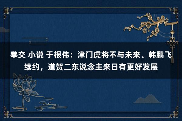 拳交 小说 于根伟：津门虎将不与未来、韩鹏飞续约，道贺二东说念主来日有更好发展