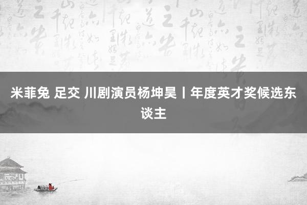 米菲兔 足交 川剧演员杨坤昊丨年度英才奖候选东谈主