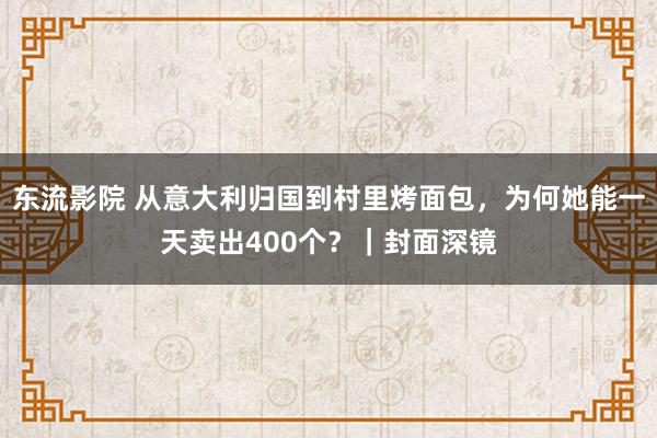 东流影院 从意大利归国到村里烤面包，为何她能一天卖出400个？｜封面深镜