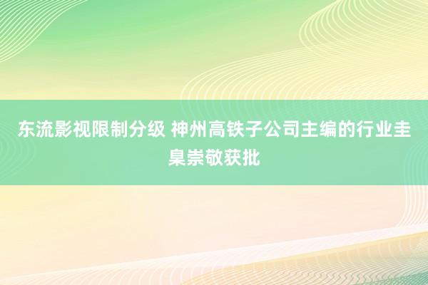 东流影视限制分级 神州高铁子公司主编的行业圭臬崇敬获批