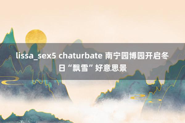 lissa_sex5 chaturbate 南宁园博园开启冬日“飘雪”好意思景