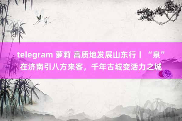 telegram 萝莉 高质地发展山东行丨 “泉”在济南引八方来客，千年古城变活力之城