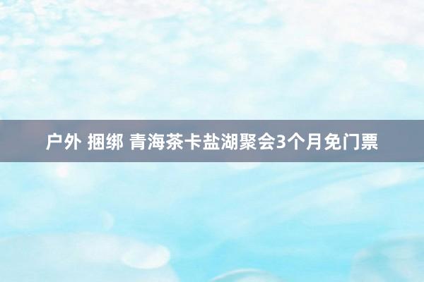 户外 捆绑 青海茶卡盐湖聚会3个月免门票