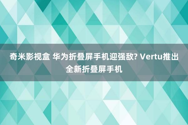 奇米影视盒 华为折叠屏手机迎强敌? Vertu推出全新折叠屏手机