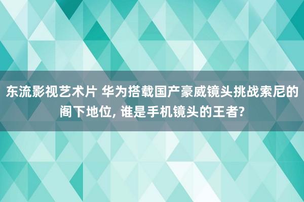 东流影视艺术片 华为搭载国产豪威镜头挑战索尼的阁下地位， 谁是手机镜头的王者?