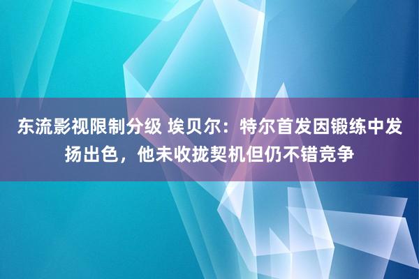 东流影视限制分级 埃贝尔：特尔首发因锻练中发扬出色，他未收拢契机但仍不错竞争