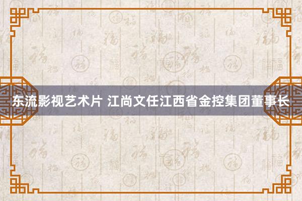 东流影视艺术片 江尚文任江西省金控集团董事长