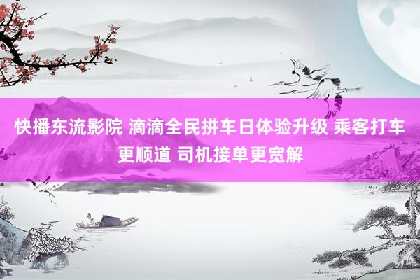 快播东流影院 滴滴全民拼车日体验升级 乘客打车更顺道 司机接单更宽解