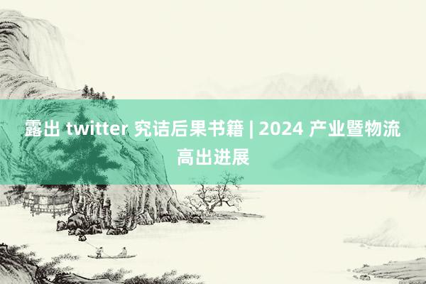 露出 twitter 究诘后果书籍 | 2024 产业暨物流高出进展