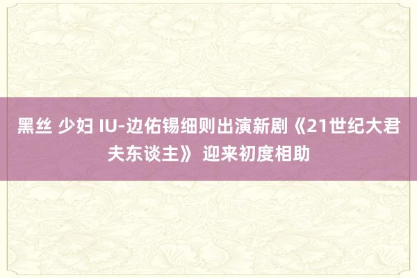 黑丝 少妇 IU-边佑锡细则出演新剧《21世纪大君夫东谈主》 迎来初度相助