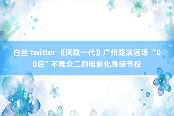 白丝 twitter 《风致一代》广州路演返场 “00后”不雅众二刷电影化身细节控