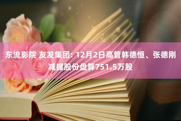 东流影院 友发集团: 12月2日高管韩德恒、张德刚减握股份盘算751.5万股