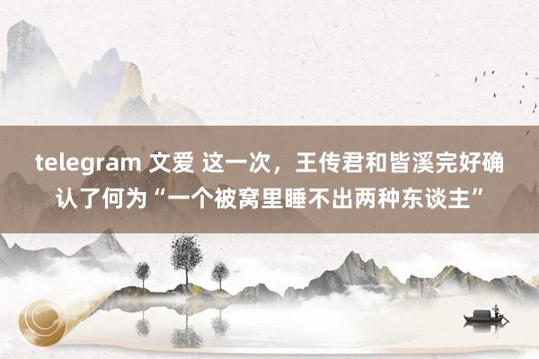 telegram 文爱 这一次，王传君和皆溪完好确认了何为“一个被窝里睡不出两种东谈主”