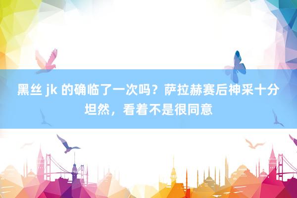 黑丝 jk 的确临了一次吗？萨拉赫赛后神采十分坦然，看着不是很同意