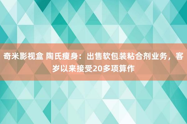 奇米影视盒 陶氏瘦身：出售软包装粘合剂业务，客岁以来接受20多项算作