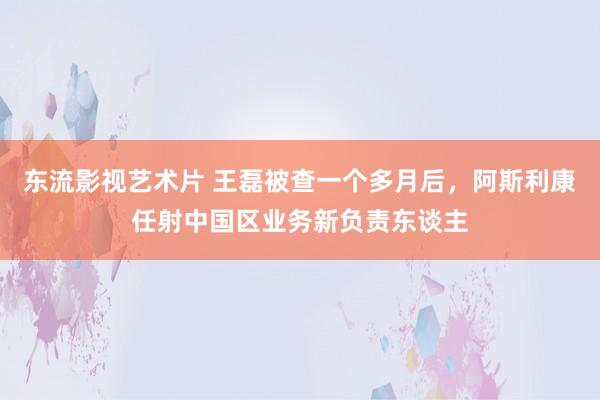 东流影视艺术片 王磊被查一个多月后，阿斯利康任射中国区业务新负责东谈主