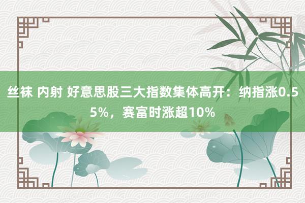 丝袜 内射 好意思股三大指数集体高开：纳指涨0.55%，赛富时涨超10%