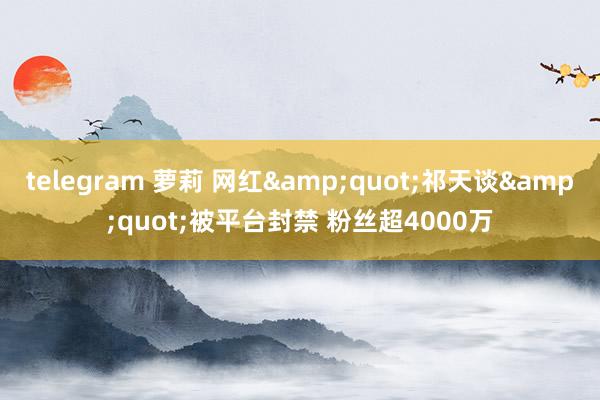 telegram 萝莉 网红&quot;祁天谈&quot;被平台封禁 粉丝超4000万