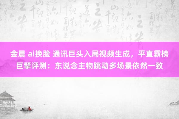 金晨 ai换脸 通讯巨头入局视频生成，平直霸榜巨擘评测：东说念主物跳动多场景依然一致