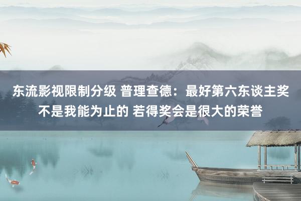 东流影视限制分级 普理查德：最好第六东谈主奖不是我能为止的 若得奖会是很大的荣誉